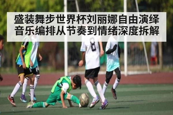 盛装舞步世界杯刘丽娜自由演绎音乐编排从节奏到情绪深度拆解