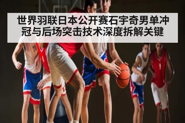 世界羽联日本公开赛石宇奇男单冲冠与后场突击技术深度拆解关键
