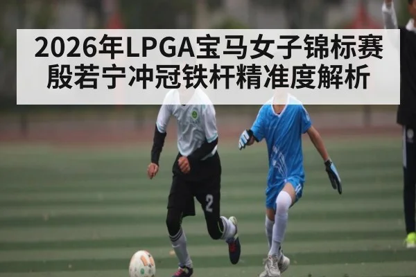 2026年LPGA宝马女子锦标赛殷若宁冲冠铁杆精准度解析